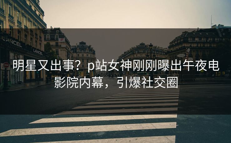 明星又出事？p站女神刚刚曝出午夜电影院内幕，引爆社交圈