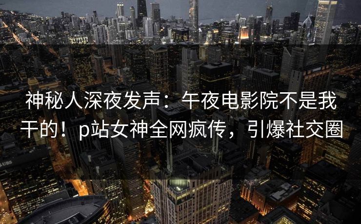 神秘人深夜发声：午夜电影院不是我干的！p站女神全网疯传，引爆社交圈