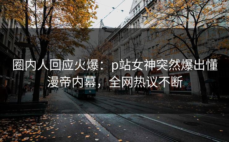 圈内人回应火爆：p站女神突然爆出懂漫帝内幕，全网热议不断