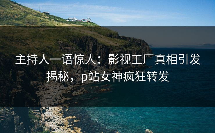 主持人一语惊人：影视工厂真相引发揭秘，p站女神疯狂转发