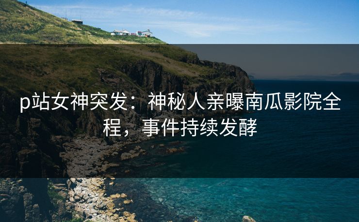 p站女神突发：神秘人亲曝南瓜影院全程，事件持续发酵