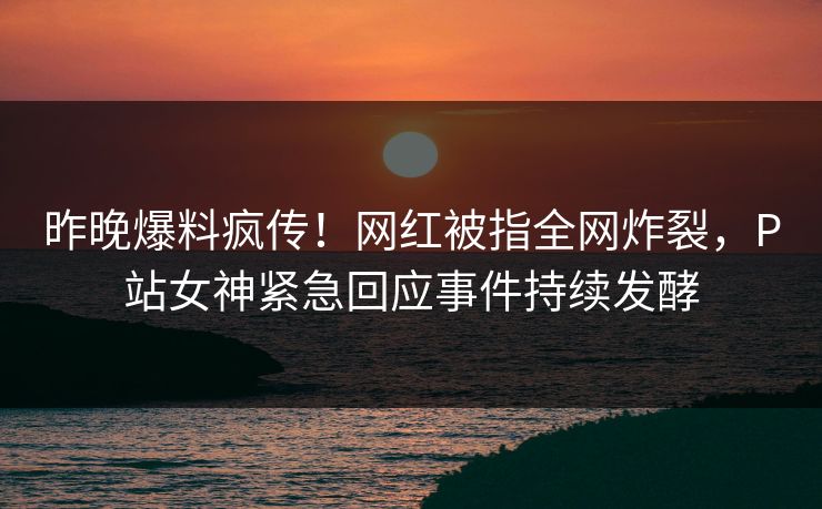 昨晚爆料疯传！网红被指全网炸裂，P站女神紧急回应事件持续发酵