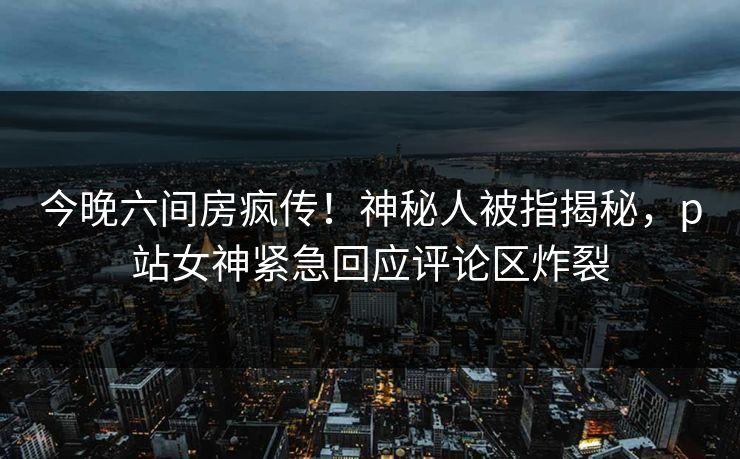 今晚六间房疯传！神秘人被指揭秘，p站女神紧急回应评论区炸裂