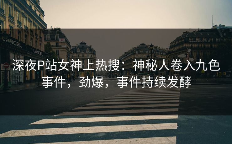 深夜P站女神上热搜：神秘人卷入九色事件，劲爆，事件持续发酵