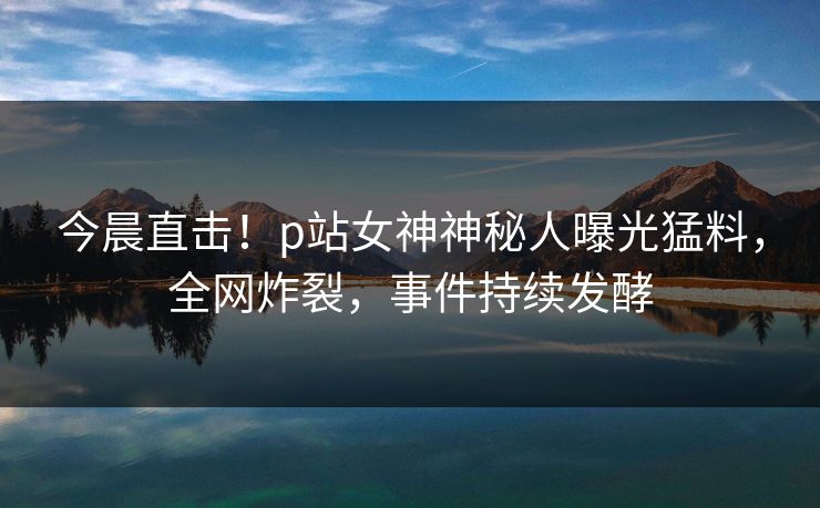 今晨直击！p站女神神秘人曝光猛料，全网炸裂，事件持续发酵