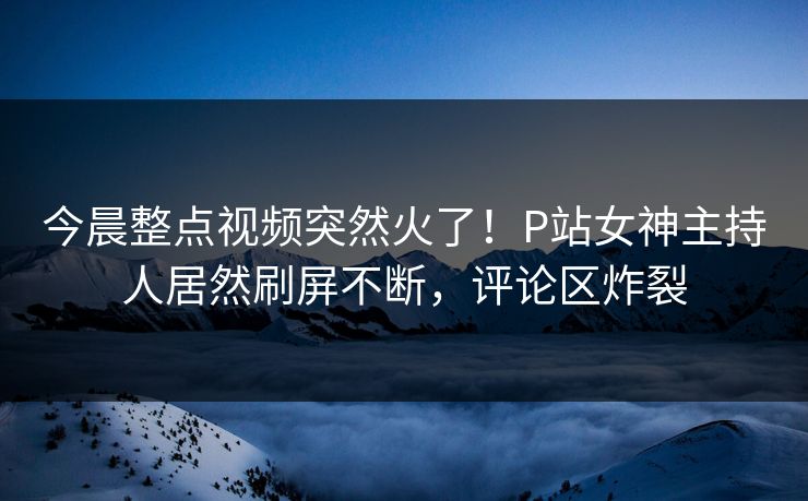 今晨整点视频突然火了！P站女神主持人居然刷屏不断，评论区炸裂