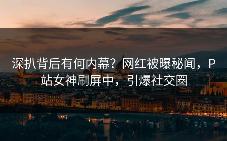 深扒背后有何内幕？网红被曝秘闻，P站女神刷屏中，引爆社交圈
