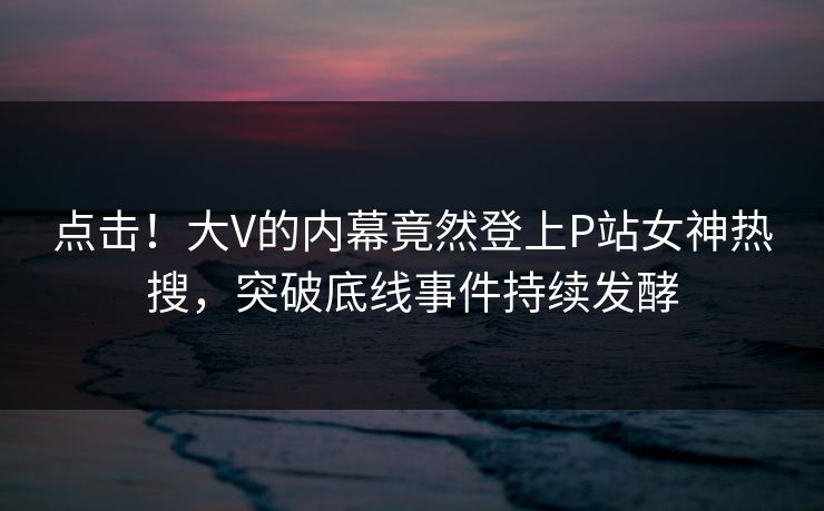 点击！大V的内幕竟然登上P站女神热搜，突破底线事件持续发酵