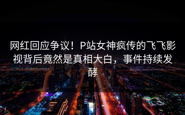 网红回应争议！P站女神疯传的飞飞影视背后竟然是真相大白，事件持续发酵