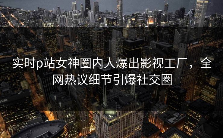 实时p站女神圈内人爆出影视工厂，全网热议细节引爆社交圈
