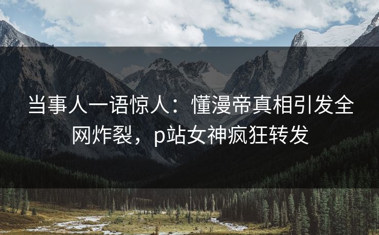 当事人一语惊人：懂漫帝真相引发全网炸裂，p站女神疯狂转发