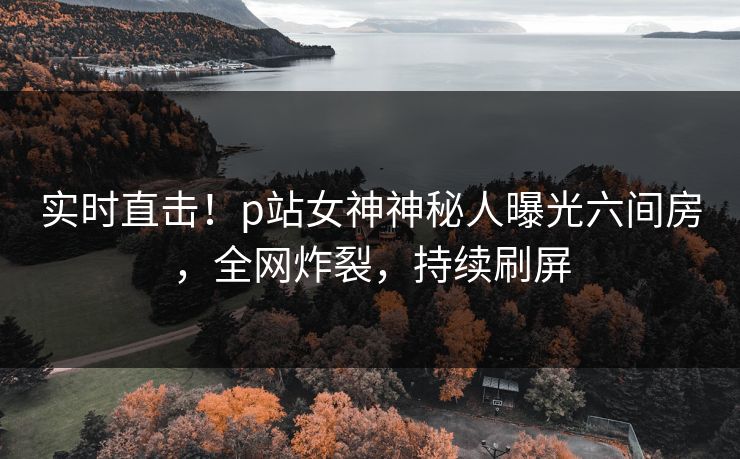 实时直击！p站女神神秘人曝光六间房，全网炸裂，持续刷屏