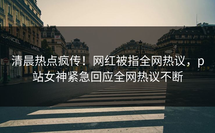 清晨热点疯传！网红被指全网热议，p站女神紧急回应全网热议不断