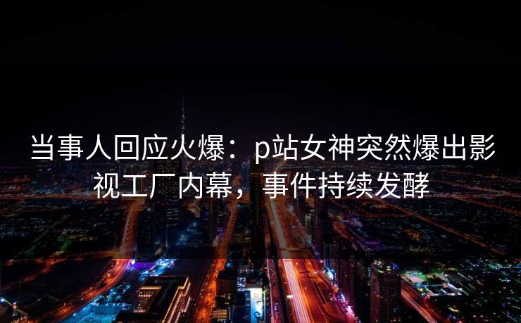 当事人回应火爆：p站女神突然爆出影视工厂内幕，事件持续发酵