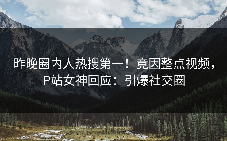 昨晚圈内人热搜第一！竟因整点视频，P站女神回应：引爆社交圈