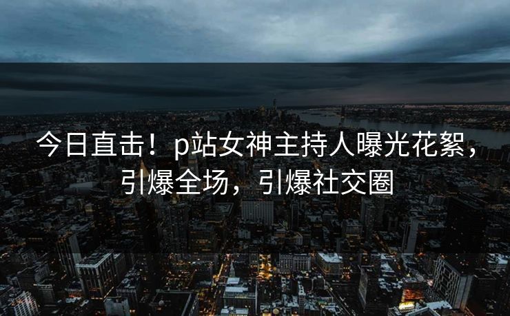 今日直击！p站女神主持人曝光花絮，引爆全场，引爆社交圈