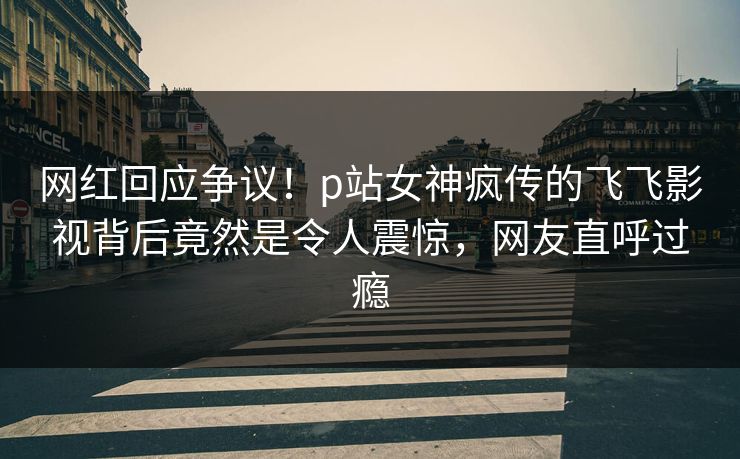 网红回应争议！p站女神疯传的飞飞影视背后竟然是令人震惊，网友直呼过瘾