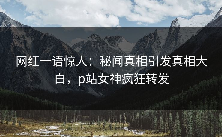 网红一语惊人：秘闻真相引发真相大白，p站女神疯狂转发