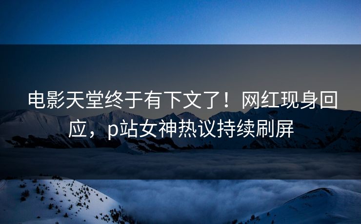 电影天堂终于有下文了！网红现身回应，p站女神热议持续刷屏