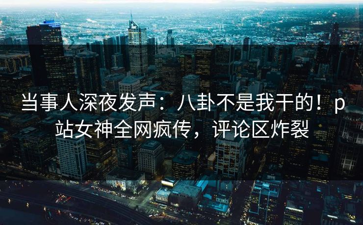 当事人深夜发声：八卦不是我干的！p站女神全网疯传，评论区炸裂