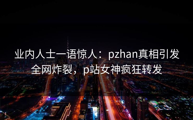 业内人士一语惊人：pzhan真相引发全网炸裂，p站女神疯狂转发