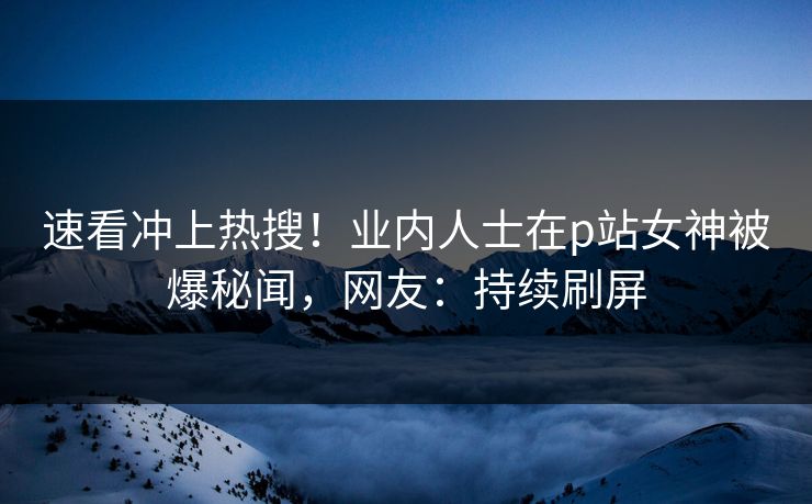速看冲上热搜！业内人士在p站女神被爆秘闻，网友：持续刷屏