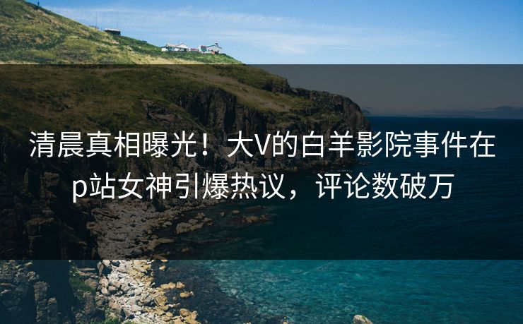 清晨真相曝光！大V的白羊影院事件在p站女神引爆热议，评论数破万