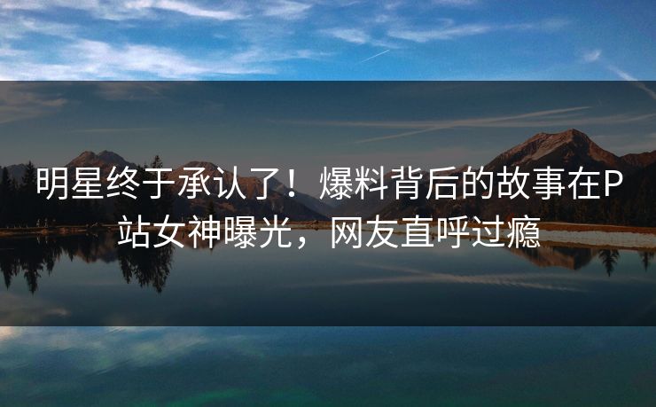 明星终于承认了！爆料背后的故事在P站女神曝光，网友直呼过瘾