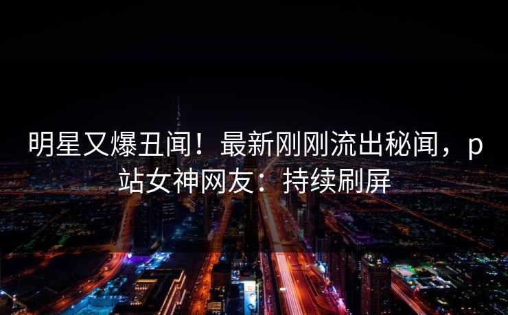 明星又爆丑闻！最新刚刚流出秘闻，p站女神网友：持续刷屏