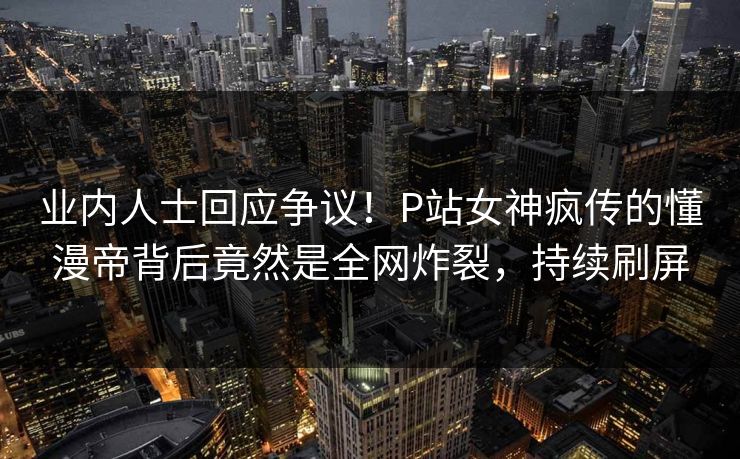 业内人士回应争议！P站女神疯传的懂漫帝背后竟然是全网炸裂，持续刷屏