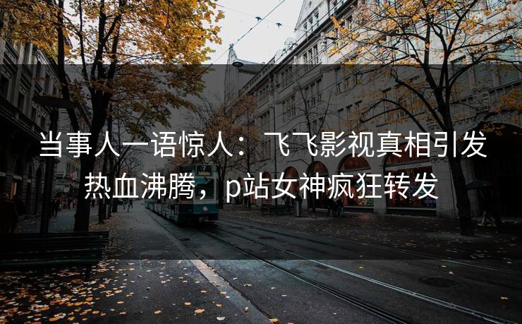 当事人一语惊人：飞飞影视真相引发热血沸腾，p站女神疯狂转发
