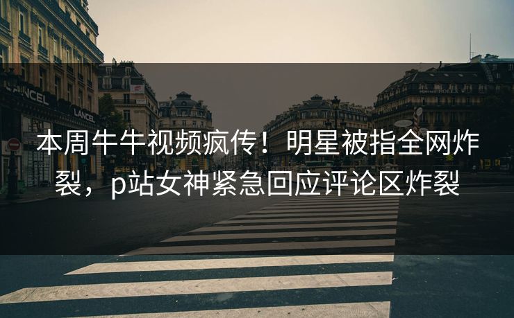 本周牛牛视频疯传！明星被指全网炸裂，p站女神紧急回应评论区炸裂