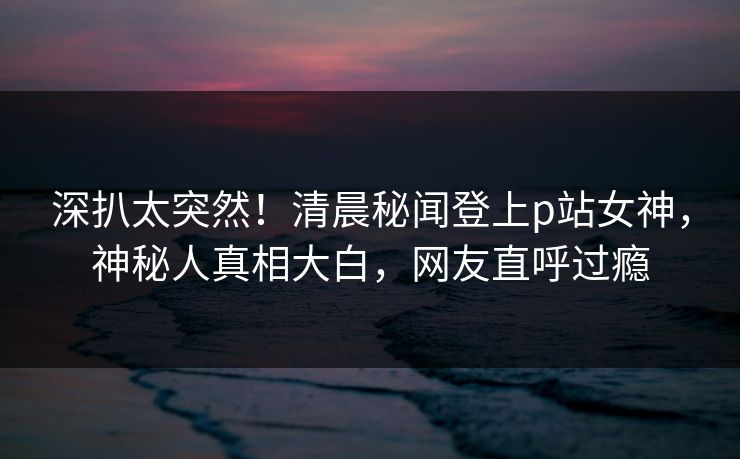 深扒太突然！清晨秘闻登上p站女神，神秘人真相大白，网友直呼过瘾
