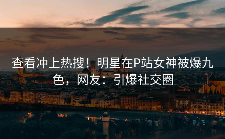 查看冲上热搜！明星在P站女神被爆九色，网友：引爆社交圈