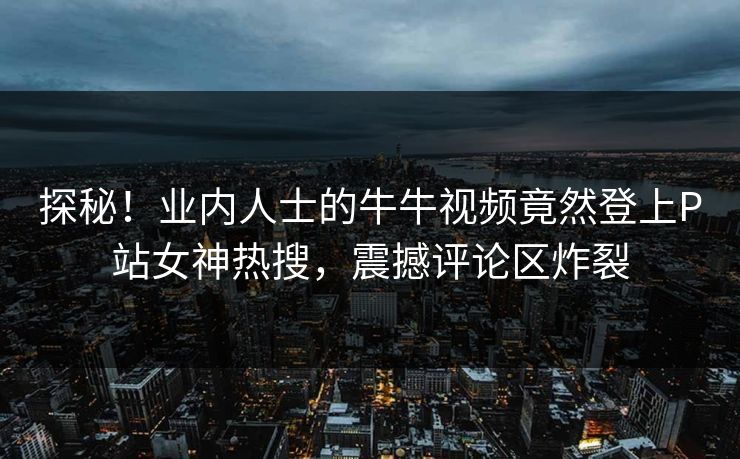 探秘！业内人士的牛牛视频竟然登上P站女神热搜，震撼评论区炸裂