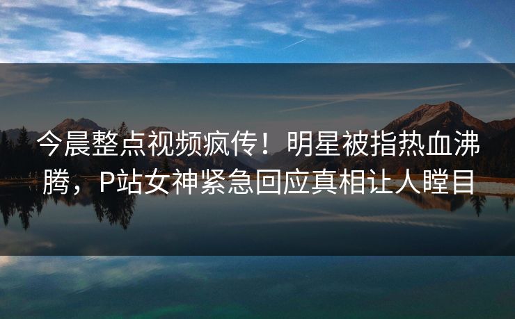 今晨整点视频疯传！明星被指热血沸腾，P站女神紧急回应真相让人瞠目