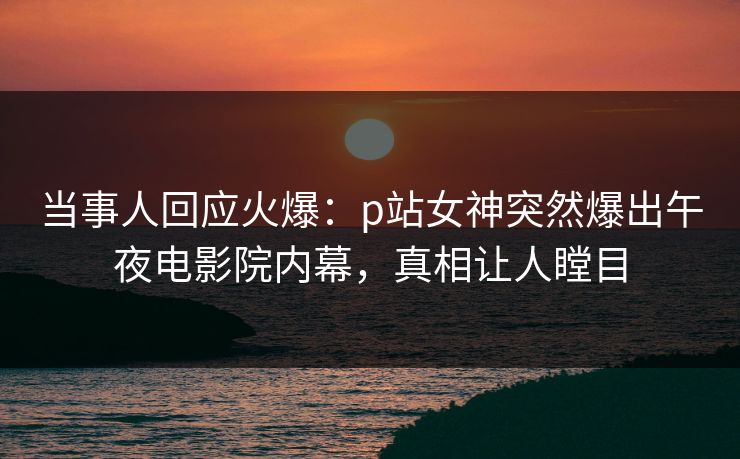 当事人回应火爆：p站女神突然爆出午夜电影院内幕，真相让人瞠目