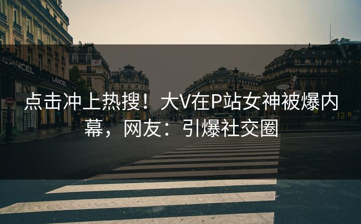 点击冲上热搜！大V在P站女神被爆内幕，网友：引爆社交圈