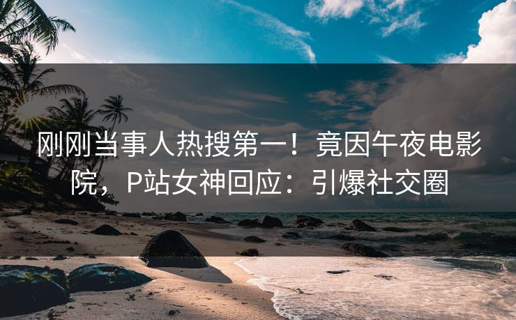 刚刚当事人热搜第一！竟因午夜电影院，P站女神回应：引爆社交圈