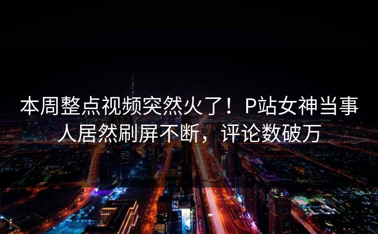 本周整点视频突然火了！P站女神当事人居然刷屏不断，评论数破万