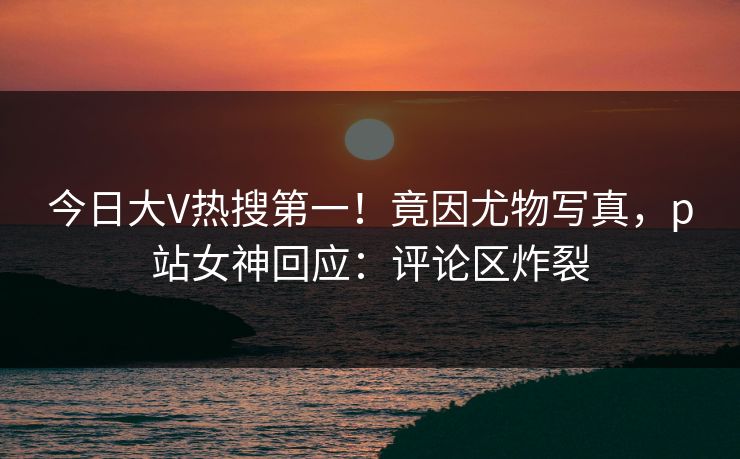 今日大V热搜第一！竟因尤物写真，p站女神回应：评论区炸裂