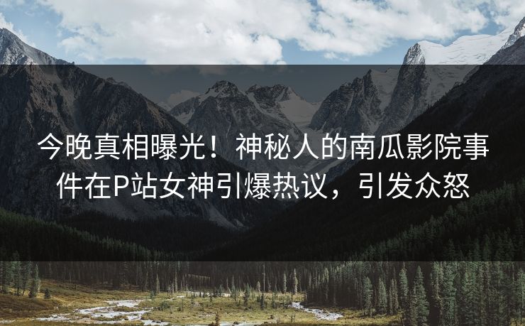 今晚真相曝光！神秘人的南瓜影院事件在P站女神引爆热议，引发众怒
