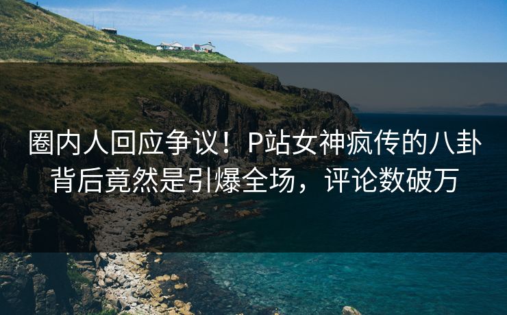 圈内人回应争议！P站女神疯传的八卦背后竟然是引爆全场，评论数破万