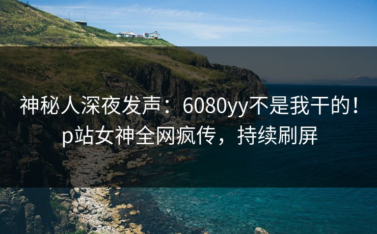 神秘人深夜发声：6080yy不是我干的！p站女神全网疯传，持续刷屏