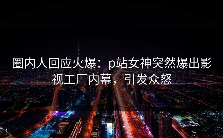 圈内人回应火爆：p站女神突然爆出影视工厂内幕，引发众怒