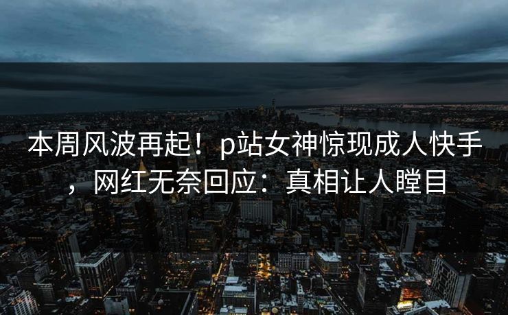 本周风波再起！p站女神惊现成人快手，网红无奈回应：真相让人瞠目