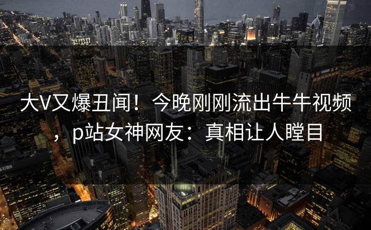 大V又爆丑闻！今晚刚刚流出牛牛视频，p站女神网友：真相让人瞠目