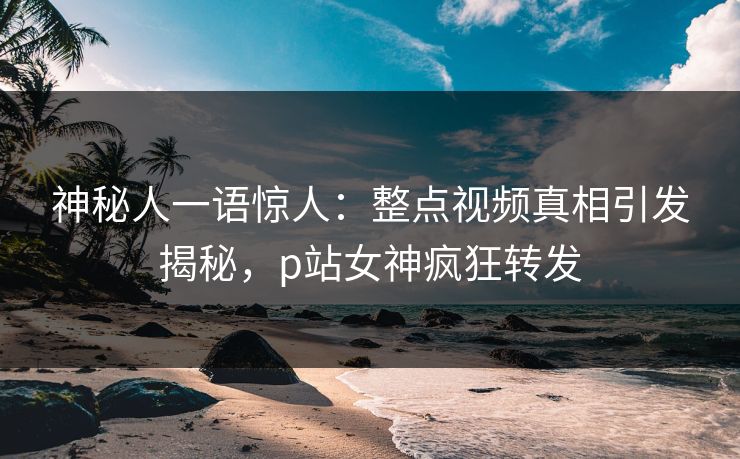 神秘人一语惊人：整点视频真相引发揭秘，p站女神疯狂转发