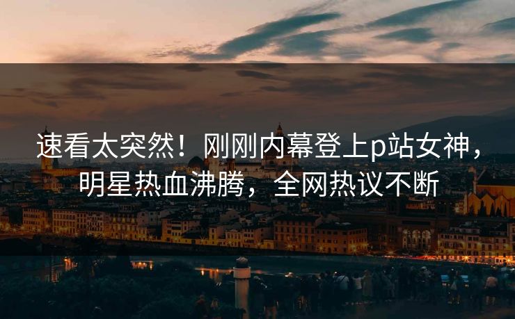 速看太突然！刚刚内幕登上p站女神，明星热血沸腾，全网热议不断