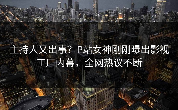 主持人又出事？P站女神刚刚曝出影视工厂内幕，全网热议不断